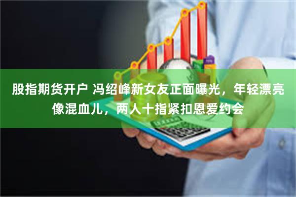 股指期货开户 冯绍峰新女友正面曝光，年轻漂亮像混血儿，两人十指紧扣恩爱约会