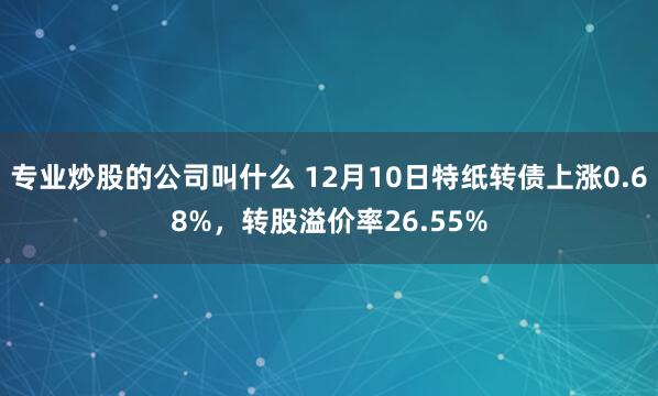 专业炒股的公司叫什么 12月10日特纸转债上涨0.68%，转股溢价率26.55%
