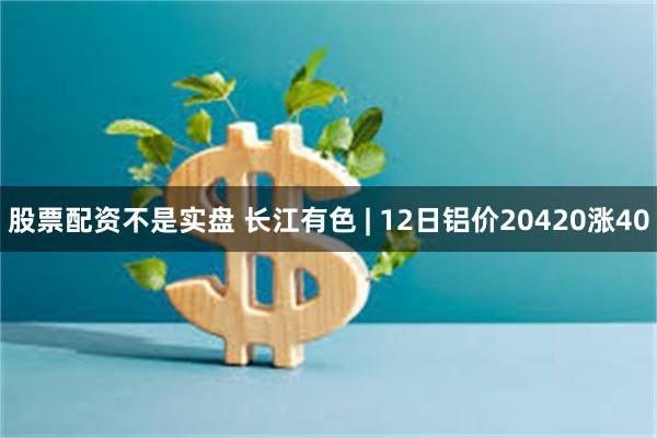 股票配资不是实盘 长江有色 | 12日铝价20420涨40