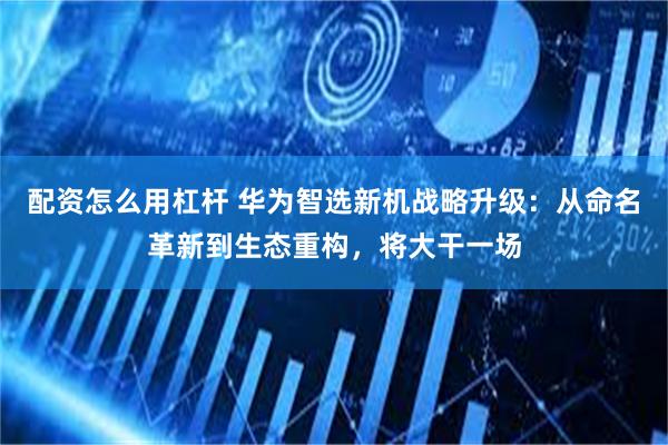 配资怎么用杠杆 华为智选新机战略升级：从命名革新到生态重构，将大干一场