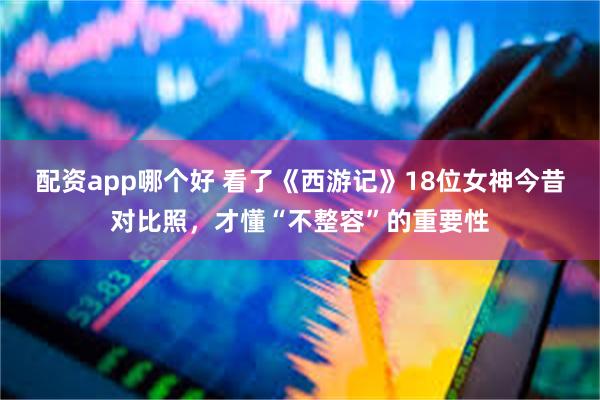 配资app哪个好 看了《西游记》18位女神今昔对比照，才懂“不整容”的重要性
