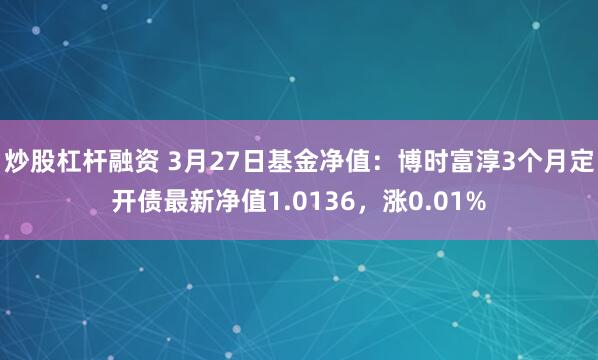 炒股杠杆融资 3月27日基金净值：博时富淳3个月定开债最新净值1.0136，涨0.01%