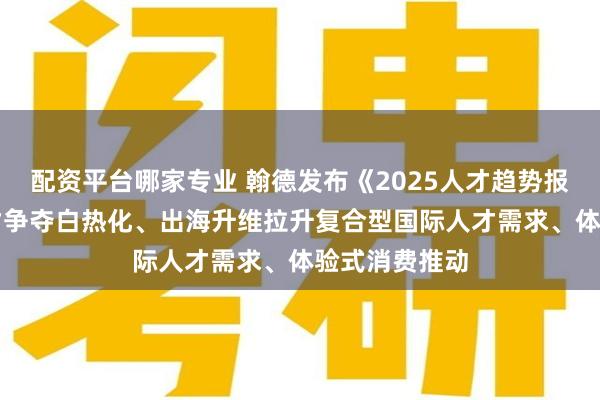 配资平台哪家专业 翰德发布《2025人才趋势报告》：AI人才争夺白热化、出海升维拉升复合型国际人才需求、体验式消费推动