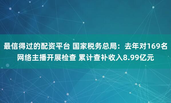 最信得过的配资平台 国家税务总局：去年对169名网络主播开展检查 累计查补收入8.99亿元
