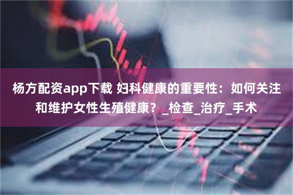 杨方配资app下载 妇科健康的重要性：如何关注和维护女性生殖健康？_检查_治疗_手术