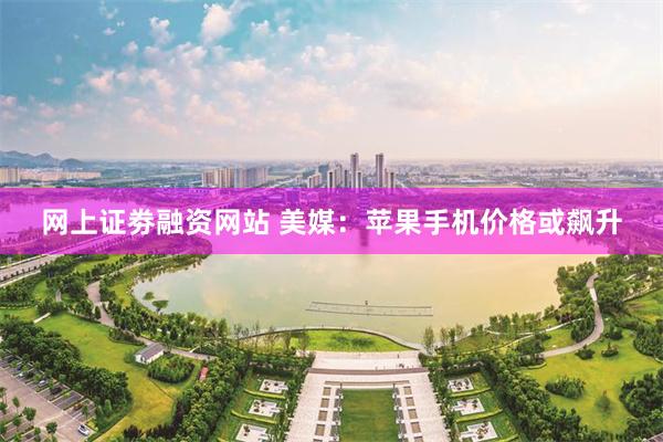 网上证劵融资网站 美媒：苹果手机价格或飙升