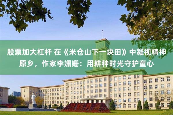 股票加大杠杆 在《米仓山下一块田》中凝视精神原乡，作家李姗姗：用耕种时光守护童心