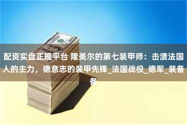 配资实盘正规平台 隆美尔的第七装甲师：击溃法国人的主力，德意志的装甲先锋_法国战役_德军_装备