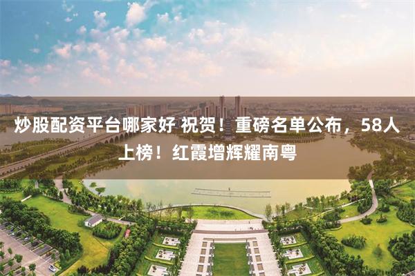 炒股配资平台哪家好 祝贺！重磅名单公布，58人上榜！红霞增辉耀南粤