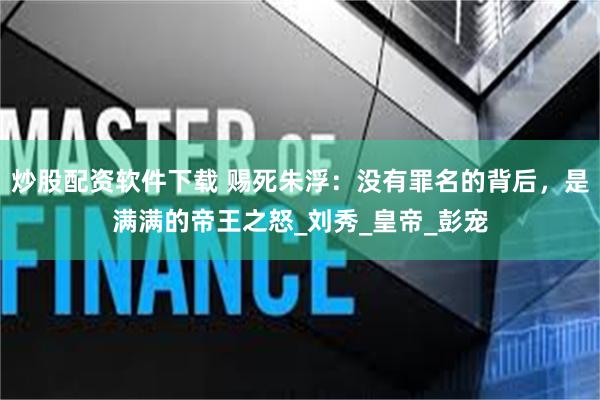 炒股配资软件下载 赐死朱浮：没有罪名的背后，是满满的帝王之怒_刘秀_皇帝_彭宠