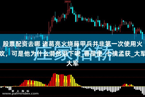 股票配资去哪 诸葛亮火烧藤甲兵并非第一次使用火攻，可是他为什么潸然泪下呢_曹操便_七擒孟获_大军