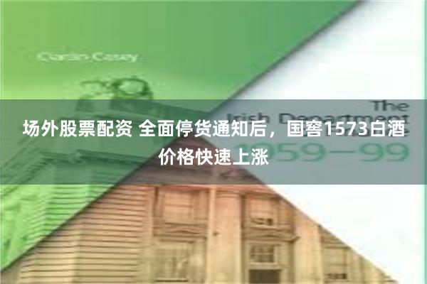 场外股票配资 全面停货通知后，国窖1573白酒价格快速上涨