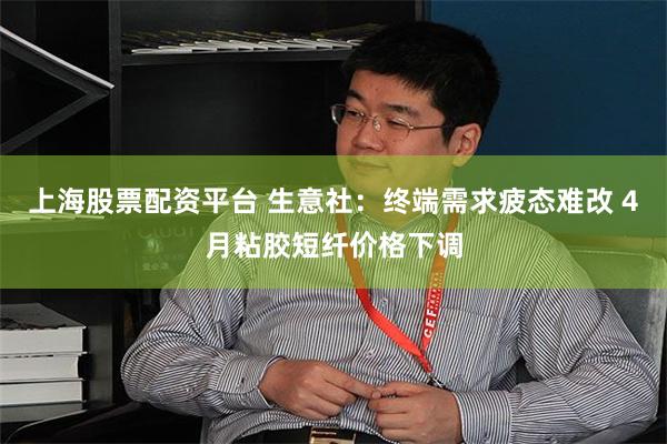 上海股票配资平台 生意社：终端需求疲态难改 4月粘胶短纤价格下调