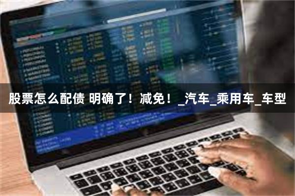 股票怎么配债 明确了！减免！_汽车_乘用车_车型