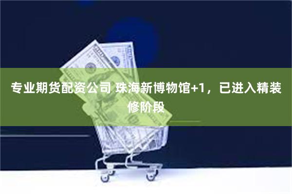专业期货配资公司 珠海新博物馆+1，已进入精装修阶段