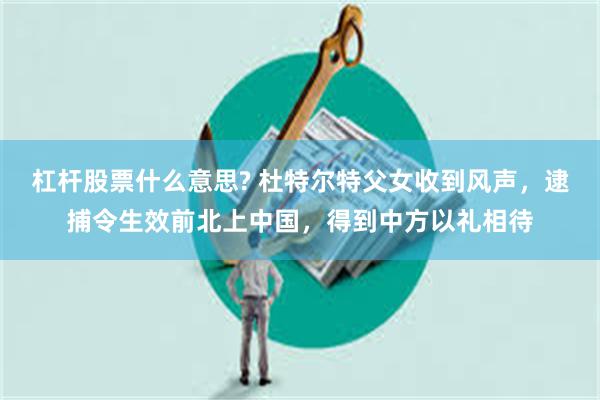 杠杆股票什么意思? 杜特尔特父女收到风声，逮捕令生效前北上中国，得到中方以礼相待
