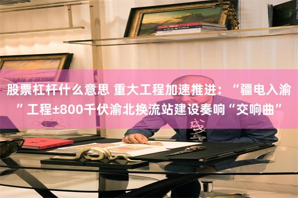 股票杠杆什么意思 重大工程加速推进：“疆电入渝”工程±800千伏渝北换流站建设奏响“交响曲”