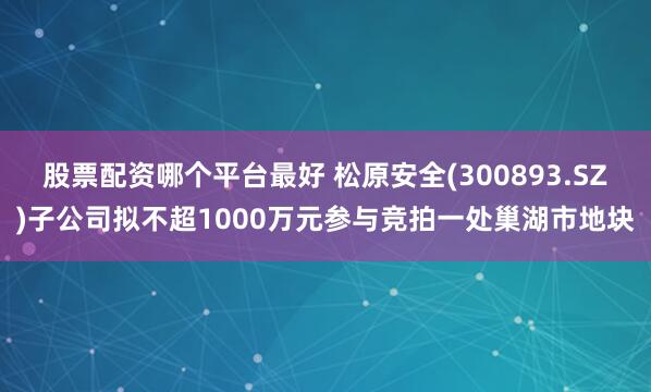 股票配资哪个平台最好 松原安全(300893.SZ)子公司拟不超1000万元参与竞拍一处巢湖市地块
