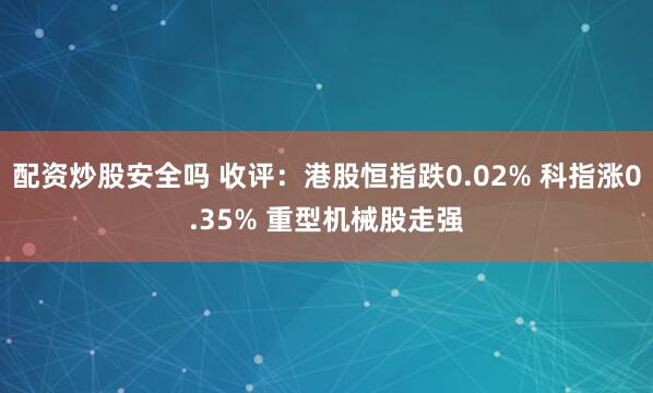 配资炒股安全吗 收评：港股恒指跌0.02% 科指涨0.35% 重型机械股走强