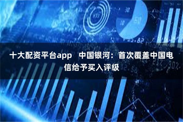 十大配资平台app   中国银河：首次覆盖中国电信给予买入评级