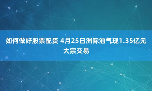 如何做好股票配资 4月25日洲际油气现1.35亿元大宗交易