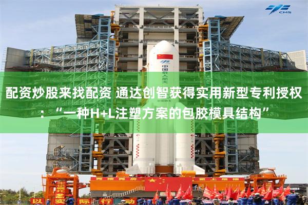 配资炒股来找配资 通达创智获得实用新型专利授权：“一种H+L注塑方案的包胶模具结构”