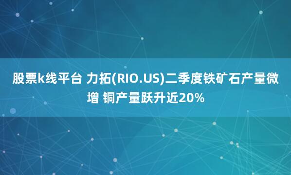 股票k线平台 力拓(RIO.US)二季度铁矿石产量微增 铜产量跃升近20%