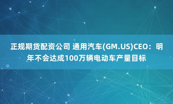 正规期货配资公司 通用汽车(GM.US)CEO：明年不会达成100万辆电动车产量目标