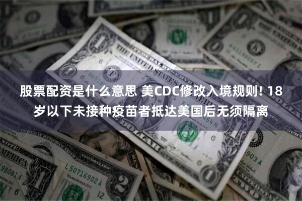 股票配资是什么意思 美CDC修改入境规则! 18岁以下未接种疫苗者抵达美国后无须隔离