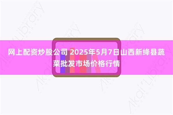 网上配资炒股公司 2025年5月7日山西新绛县蔬菜批发市场价格行情