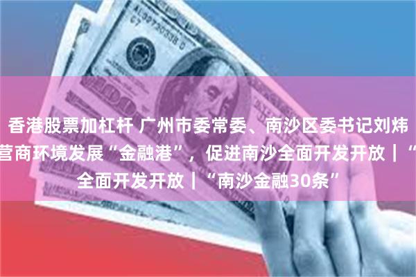 香港股票加杠杆 广州市委常委、南沙区委书记刘炜：以“更优”的营商环境发展“金融港”，促进南沙全面开发开放｜“南沙金融30条”