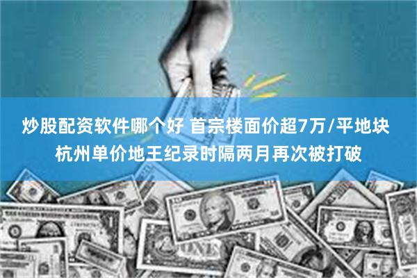 炒股配资软件哪个好 首宗楼面价超7万/平地块 杭州单价地王纪录时隔两月再次被打破