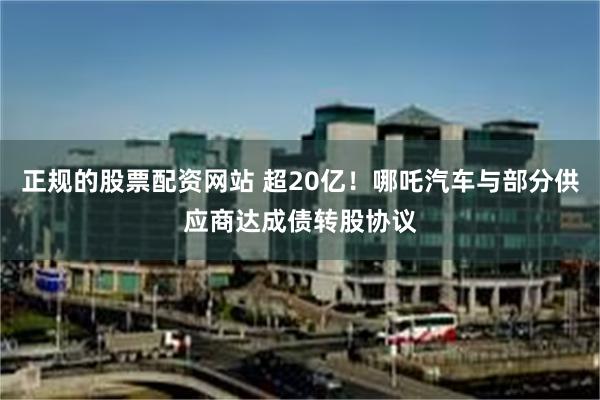 正规的股票配资网站 超20亿！哪吒汽车与部分供应商达成债转股协议