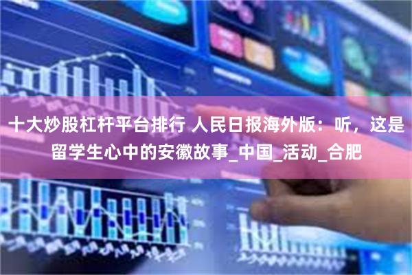 十大炒股杠杆平台排行 人民日报海外版：听，这是留学生心中的安徽故事_中国_活动_合肥