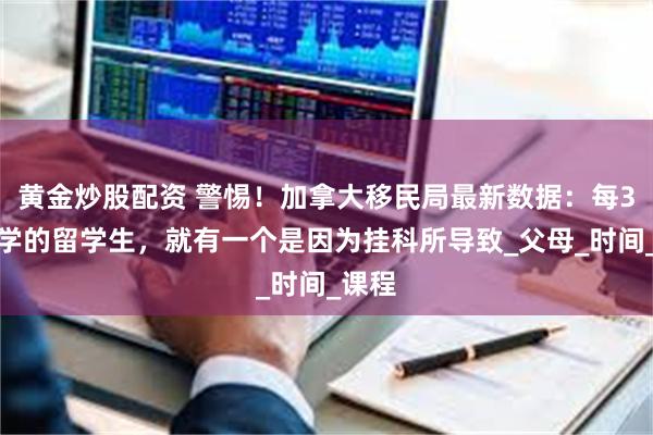 黄金炒股配资 警惕！加拿大移民局最新数据：每3个退学的留学生，就有一个是因为挂科所导致_父母_时间_课程