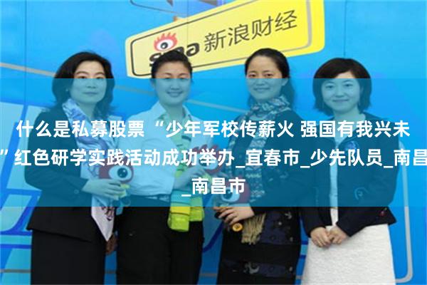什么是私募股票 “少年军校传薪火 强国有我兴未来”红色研学实践活动成功举办_宜春市_少先队员_南昌市