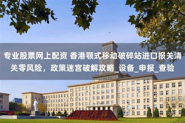 专业股票网上配资 香港颚式移动破碎站进口报关清关零风险，政策迷宫破解攻略_设备_申报_查验