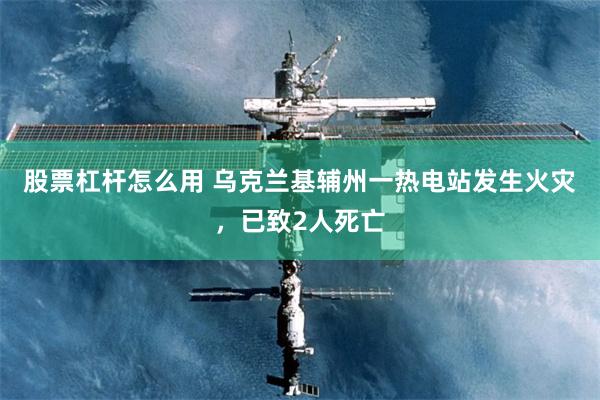股票杠杆怎么用 乌克兰基辅州一热电站发生火灾，已致2人死亡