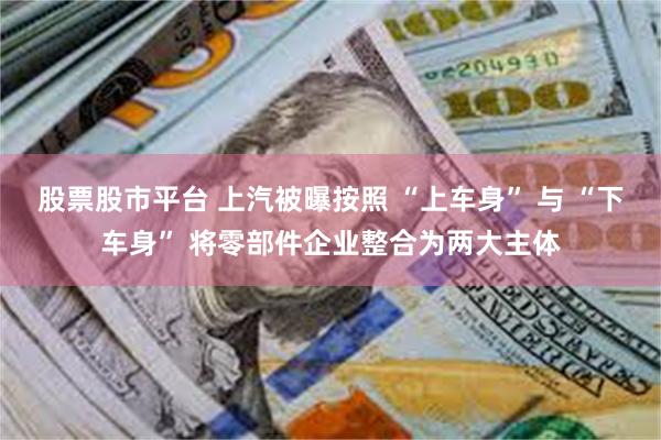 股票股市平台 上汽被曝按照 “上车身” 与 “下车身” 将零部件企业整合为两大主体