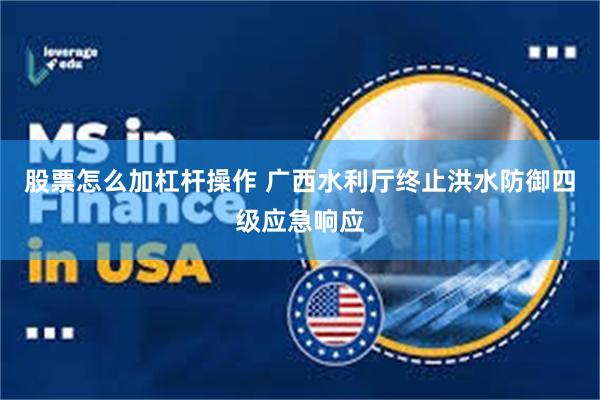 股票怎么加杠杆操作 广西水利厅终止洪水防御四级应急响应