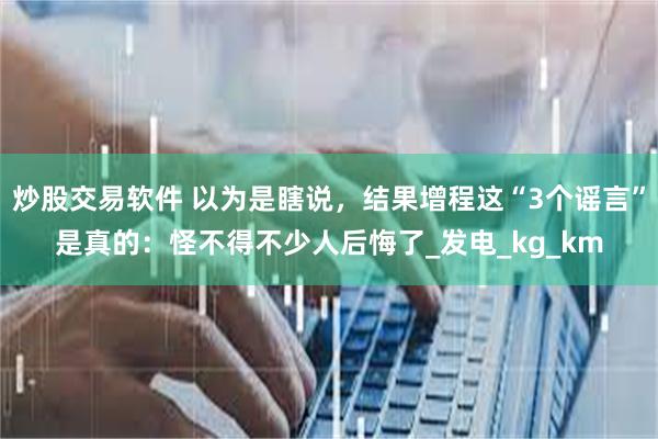 炒股交易软件 以为是瞎说，结果增程这“3个谣言”是真的：怪不得不少人后悔了_发电_kg_km