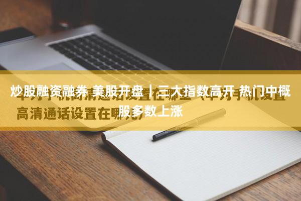 炒股融资融券 美股开盘｜三大指数高开 热门中概股多数上涨
