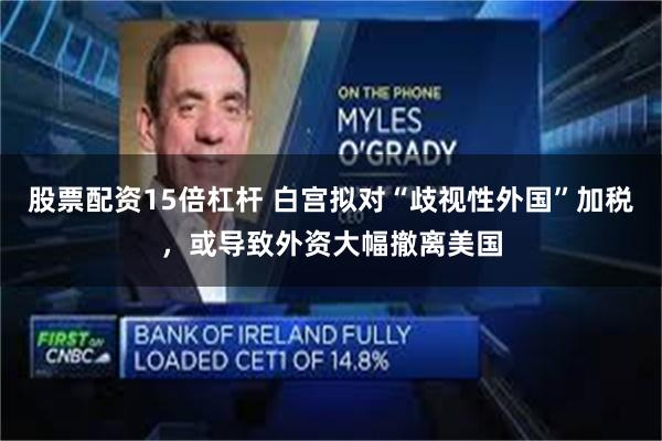 股票配资15倍杠杆 白宫拟对“歧视性外国”加税，或导致外资大幅撤离美国