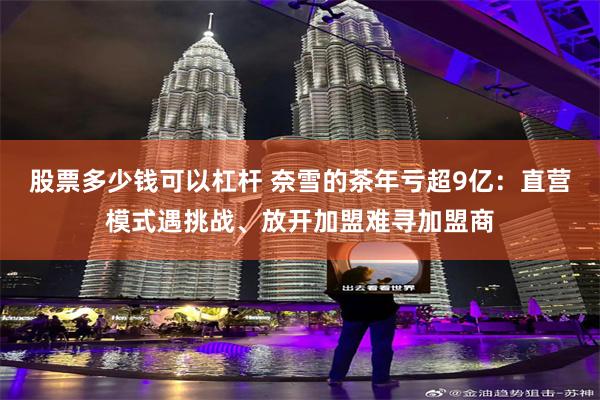 股票多少钱可以杠杆 奈雪的茶年亏超9亿：直营模式遇挑战、放开加盟难寻加盟商