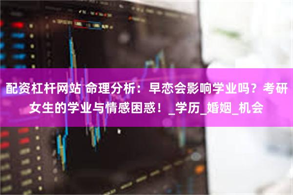 配资杠杆网站 命理分析：早恋会影响学业吗？考研女生的学业与情感困惑！_学历_婚姻_机会