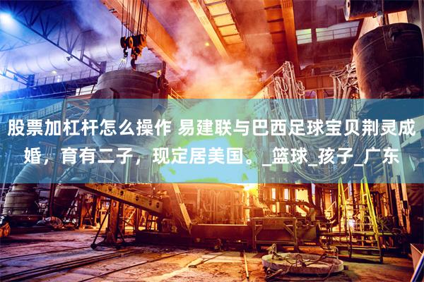 股票加杠杆怎么操作 易建联与巴西足球宝贝荆灵成婚，育有二子，现定居美国。_篮球_孩子_广东