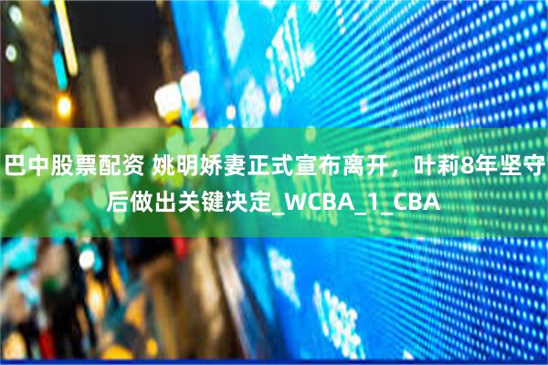 巴中股票配资 姚明娇妻正式宣布离开，叶莉8年坚守后做出关键决定_WCBA_1_CBA
