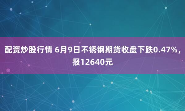 配资炒股行情 6月9日不锈钢期货收盘下跌0.47%，报12640元