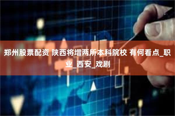 郑州股票配资 陕西将增两所本科院校 有何看点_职业_西安_戏剧