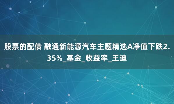 股票的配债 融通新能源汽车主题精选A净值下跌2.35%_基金_收益率_王迪